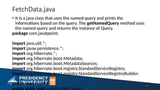 FetchData.java
• It is a java class that uses the named query and prints the
informations based on the query. The getNamedQuery method uses
the named query and returns the instance of Query.
package com.javatpoint;
import java.util.*;
import javax.persistence.*;
import org.hibernate.*;
import org.hibernate.boot.Metadata;
import org.hibernate.boot.MetadataSources;
import org.hibernate.boot.registry.StandardServiceRegistry;
import org.hibernate.boot.registry.StandardServiceRegistryBuilder;
public class Fetch { 78
 