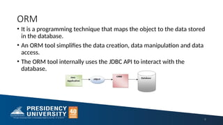 ORM
• It is a programming technique that maps the object to the data stored
in the database.
• An ORM tool simplifies the data creation, data manipulation and data
access.
• The ORM tool internally uses the JDBC API to interact with the
database.
8
 