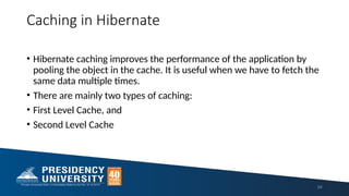 Caching in Hibernate
• Hibernate caching improves the performance of the application by
pooling the object in the cache. It is useful when we have to fetch the
same data multiple times.
• There are mainly two types of caching:
• First Level Cache, and
• Second Level Cache
84
 