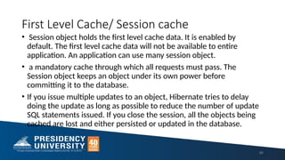 First Level Cache/ Session cache
• Session object holds the first level cache data. It is enabled by
default. The first level cache data will not be available to entire
application. An application can use many session object.
• a mandatory cache through which all requests must pass. The
Session object keeps an object under its own power before
committing it to the database.
• If you issue multiple updates to an object, Hibernate tries to delay
doing the update as long as possible to reduce the number of update
SQL statements issued. If you close the session, all the objects being
cached are lost and either persisted or updated in the database.
86
 