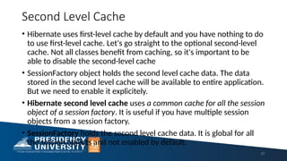 Second Level Cache
• Hibernate uses first-level cache by default and you have nothing to do
to use first-level cache. Let's go straight to the optional second-level
cache. Not all classes benefit from caching, so it's important to be
able to disable the second-level cache
• SessionFactory object holds the second level cache data. The data
stored in the second level cache will be available to entire application.
But we need to enable it explicitely.
• Hibernate second level cache uses a common cache for all the session
object of a session factory. It is useful if you have multiple session
objects from a session factory.
• SessionFactory holds the second level cache data. It is global for all
the session objects and not enabled by default.
87
 