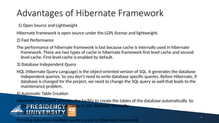 Advantages of Hibernate Framework
1) Open Source and Lightweight
Hibernate framework is open source under the LGPL license and lightweight.
2) Fast Performance
The performance of hibernate framework is fast because cache is internally used in hibernate
framework. There are two types of cache in hibernate framework first level cache and second
level cache. First level cache is enabled by default.
3) Database Independent Query
HQL (Hibernate Query Language) is the object-oriented version of SQL. It generates the database
independent queries. So you don't need to write database specific queries. Before Hibernate, if
database is changed for the project, we need to change the SQL query as well that leads to the
maintenance problem.
4) Automatic Table Creation
Hibernate framework provides the facility to create the tables of the database automatically. So
there is no need to create tables in the database manually.
5) Simplifies Complex Join
Fetching data from multiple tables is easy in hibernate framework.
9
 