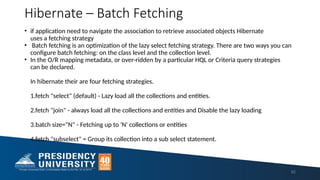 Hibernate – Batch Fetching
• if application need to navigate the association to retrieve associated objects Hibernate
uses a fetching strategy
• Batch fetching is an optimization of the lazy select fetching strategy. There are two ways you can
configure batch fetching: on the class level and the collection level.
• In the O/R mapping metadata, or over-ridden by a particular HQL or Criteria query strategies
can be declared.
In hibernate their are four fetching strategies.
1.fetch "select" (default) - Lazy load all the collections and entities.
2.fetch "join" - always load all the collections and entities and Disable the lazy loading
3.batch size="N" - Fetching up to 'N' collections or entities
4.fetch "subselect" = Group its collection into a sub select statement.
92
 