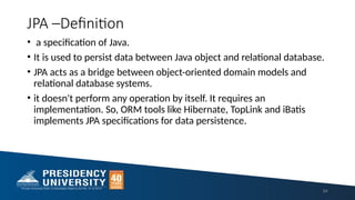 JPA –Definition
• a specification of Java.
• It is used to persist data between Java object and relational database.
• JPA acts as a bridge between object-oriented domain models and
relational database systems.
• it doesn't perform any operation by itself. It requires an
implementation. So, ORM tools like Hibernate, TopLink and iBatis
implements JPA specifications for data persistence.
94
 