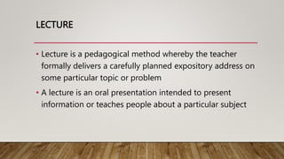 LECTURE
• Lecture is a pedagogical method whereby the teacher
formally delivers a carefully planned expository address on
some particular topic or problem
• A lecture is an oral presentation intended to present
information or teaches people about a particular subject
 