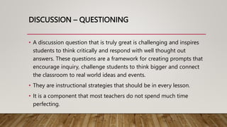 DISCUSSION – QUESTIONING
• A discussion question that is truly great is challenging and inspires
students to think critically and respond with well thought out
answers. These questions are a framework for creating prompts that
encourage inquiry, challenge students to think bigger and connect
the classroom to real world ideas and events.
• They are instructional strategies that should be in every lesson.
• It is a component that most teachers do not spend much time
perfecting.
 