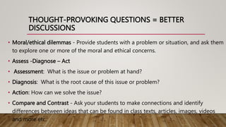 THOUGHT-PROVOKING QUESTIONS = BETTER
DISCUSSIONS
• Moral/ethical dilemmas - Provide students with a problem or situation, and ask them
to explore one or more of the moral and ethical concerns.
• Assess -Diagnose – Act
• Assessment: What is the issue or problem at hand?
• Diagnosis: What is the root cause of this issue or problem?
• Action: How can we solve the issue?
• Compare and Contrast - Ask your students to make connections and identify
differences between ideas that can be found in class texts, articles, images, videos
and more etc.
 
