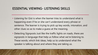 ESSENTIAL VIEWING- LISTENING SKILLS
• Listening for Gist is when the leamer tries to understand what is
happening even if he or she can’t understand every phrase or
sentence. The learner is trying to pick up key words, intonation, and
other clues so as to make a guess at the meaning.
• Detecting Signposts Just like the traffic lights on roads, there are
signposts in language that help us follow what we’re listening to.
These words, which link ideas, help us to understand what the
speaker is talking about and where they are taking us.
 