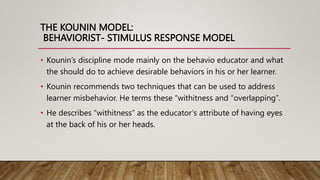 THE KOUNIN MODEL:
BEHAVIORIST- STIMULUS RESPONSE MODEL
• Kounin’s discipline mode mainly on the behavio educator and what
the should do to achieve desirable behaviors in his or her learner.
• Kounin recommends two techniques that can be used to address
learner misbehavior. He terms these “withitness and “overlapping”.
• He describes “withitness” as the educator’s attribute of having eyes
at the back of his or her heads.
 