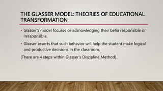 THE GLASSER MODEL: THEORIES OF EDUCATIONAL
TRANSFORMATION
• Glasser’s model focuses or acknowledging their beha responsible or
irresponsible.
• Glasser asserts that such behavior will help the student make logical
and productive decisions in the classroom.
(There are 4 steps within Glasser’s Discipline Method).
 