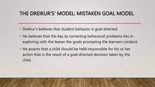 THE DREIKUR’S’ MODEL: MISTAKEN GOAL MODEL
• Dreikur’s believes that student behavior is goal directed.
• He believes that the key to correcting behavioral problems lies in
exploring with the leaner the goals prompting the learners conduct.
• He asserts that a child should be held responsible for his or her
action that is the result of a goal directed decision taken by the
child.
 