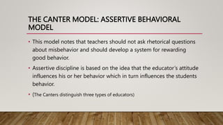 THE CANTER MODEL: ASSERTIVE BEHAVIORAL
MODEL
• This model notes that teachers should not ask rhetorical questions
about misbehavior and should develop a system for rewarding
good behavior.
• Assertive discipline is based on the idea that the educator’s attitude
influences his or her behavior which in turn influences the students
behavior.
• (The Canters distinguish three types of educators)
 