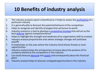 10 Benefits of industry analysis
1. The industry analysis report is beneficialas it helps to assess the profitabilityof a
particular industry
2. It is generallyable to forecast the potentialbehaviorof the competitors
3. Helps to recognize and identify strategies that will prove its worth
4. Industry analysisis a tool to developa competitive strategy that will act as the
best defense against competitiveforces
5. Helps to highlightthe strength and weakness of an organization withits analysis
6. Industry analysispinpointsthe area where strategic changes will yield best
payoffs
7. It emphasizes on the area where the industry trend shows threats or even
opportunities.
8. Industry analysishelps the entrepreneur to know about the position of his
company relativeto the competitors in the industry.
9. Can easily forecast demand and supply and consequentlyabout the financial
gains
10. Industry analysishelps to discover untappedopportunitiesin the industry.
 