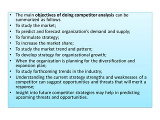 • The main objectives of doing competitor analysis can be
summarized as follows
• To study the market;
• To predict and forecast organization’s demand and supply;
• To formulate strategy;
• To increase the market share;
• To study the market trend and pattern;
• To develop strategy for organizational growth;
• When the organization is planning for the diversification and
expansion plan;
• To study forthcoming trends in the industry;
• Understanding the current strategy strengths and weaknesses of a
competitor can suggest opportunities and threats that will merit a
response;
• Insight into future competitor strategies may help in predicting
upcoming threats and opportunities.
 