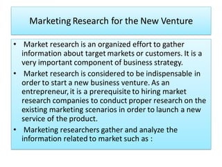 Marketing Research for the New Venture
• Market research is an organized effort to gather
information about target markets or customers. It is a
very important component of business strategy.
• Market research is considered to be indispensable in
order to start a new business venture. As an
entrepreneur,it is a prerequisite to hiring market
research companies to conduct proper research on the
existing marketing scenarios in order to launch a new
service of the product.
• Marketing researchers gather and analyze the
information related to market such as :
 
