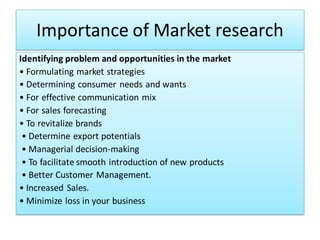 Importance of Market research
Identifying problem and opportunities in the market
• Formulating market strategies
• Determining consumer needs and wants
• For effective communication mix
• For sales forecasting
• To revitalize brands
• Determine export potentials
• Managerial decision-making
• To facilitate smooth introduction of new products
• Better Customer Management.
• Increased Sales.
• Minimize loss in your business
 