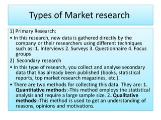 Types of Market research
1) Primary Research:
• In this research, new data is gathered directly by the
company or their researchers using different techniques
such as: 1. Interviews 2. Surveys 3. Questionnaire 4. Focus
groups
2) Secondary research
• In this type of research, you collect and analyse secondary
data that has already been published (books, statistical
reports, top market research magazines, etc.).
• There are two methods for collecting this data. They are: 1.
Quantitative methods:-This method employs the statistical
analysis and require a large sample size. 2. Qualitative
methods:-This method is used to get an understanding of
reasons, opinions and motivations.
 