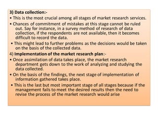 3) Data collection:-
• This is the most crucial among all stages of market research services.
• Chances of commitment of mistakes at this stage cannot be ruled
out. Say for instance, in a survey method of research of data
collection, if the respondents are not available, then it becomes
difficult to record the data.
• This might lead to further problems as the decisions would be taken
on the basis of the collected data.
4) Implementation of the market research plan:-
• Once assimilation of data takes place, the market research
department gets down to the work of analyzing and studying the
data collected.
• On the basis of the findings, the next stage of implementation of
information gathered takes place.
• This is the last but most important stage of all stages because if the
management fails to meet the desired results then the need to
revise the process of the market research would arise
 