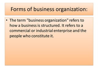 Forms of business organization:
• The term "business organization" refers to
how a business is structured. It refers to a
commercial or industrialenterprise and the
people who constitute it.
 