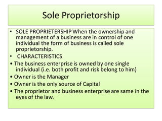 Sole Proprietorship
• SOLE PROPRIETERSHIPWhen the ownership and
management of a business are in control of one
individual the form of business is called sole
proprietorship.
• CHARACTERISTICS
• The business enterprise is owned by one single
individual (i.e. both profit and risk belong to him)
• Owner is the Manager
• Owner is the only source of Capital
• The proprietor and business enterprise are same in the
eyes of the law.
 