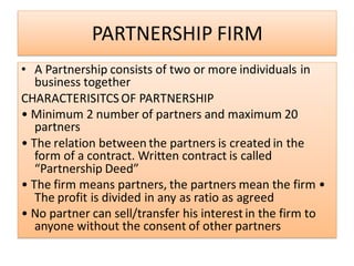 PARTNERSHIP FIRM
• A Partnership consists of two or more individuals in
business together
CHARACTERISITCS OF PARTNERSHIP
• Minimum 2 number of partners and maximum 20
partners
• The relation between the partners is created in the
form of a contract. Written contract is called
“Partnership Deed”
• The firm means partners, the partners mean the firm •
The profit is divided in any as ratio as agreed
• No partner can sell/transfer his interest in the firm to
anyone without the consent of other partners
 