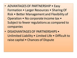 • ADVANTAGESOF PARTNERSHIP • Easy
Formation • Larger Resources • Sharing Of
Risk • Better Management and Flexibility of
Operation • No corporate income tax •
Subject to fewer regulations as compared to
companies
• DISADVANTAGESOF PARTNERSHIPS •
Unlimited Liability • Limited Life • Difficult to
raise capital • Chances of Dispute
 
