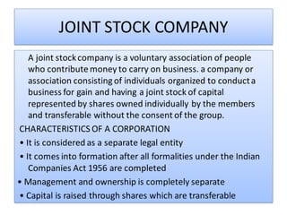 JOINT STOCK COMPANY
A joint stockcompany is a voluntary association of people
who contribute money to carry on business. a company or
association consisting of individuals organized to conducta
business for gain and having a joint stock of capital
represented by shares owned individually by the members
and transferable without the consent of the group.
CHARACTERISTICS OF A CORPORATION
• It is considered as a separate legal entity
• It comes into formation after all formalities under the Indian
Companies Act 1956 are completed
• Management and ownership is completely separate
• Capital is raised through shares which are transferable
 