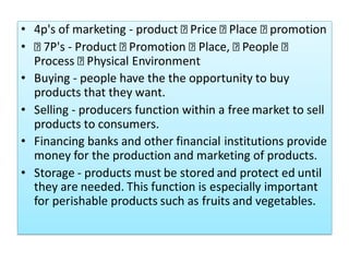 • 4p's of marketing - product Price Place promotion
• 7P's - Product Promotion Place, People
Process Physical Environment
• Buying - people have the the opportunity to buy
products that they want.
• Selling - producers function within a free market to sell
products to consumers.
• Financing banks and other financial institutions provide
money for the production and marketing of products.
• Storage - products must be stored and protect ed until
they are needed. This function is especially important
for perishable products such as fruits and vegetables.
 