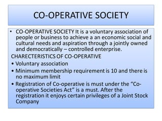 CO-OPERATIVE SOCIETY
• CO-OPERATIVE SOCIETY It is a voluntary association of
people or business to achieve a an economic social and
cultural needs and aspiration through a jointly owned
and democratically – controlled enterprise.
CHARECTERISTICS OF CO-OPERATIVE
• Voluntary association
• Minimum membership requirement is 10 and there is
no maximum limit
• Registration of Co-operative is must under the “Co-
operative Societies Act” is a must. After the
registration it enjoys certain privileges of a Joint Stock
Company
 