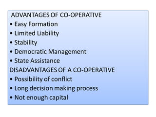 ADVANTAGESOF CO-OPERATIVE
• Easy Formation
• Limited Liability
• Stability
• Democratic Management
• State Assistance
DISADVANTAGESOF A CO-OPERATIVE
• Possibility of conflict
• Long decision making process
• Not enough capital
 