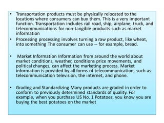 • Transportation products must be physically relocated to the
locations where consumers can buy them. This is a very important
function. Transportation includes rail road, ship, airplane, truck, and
telecommunications for non-tangible products such as market
information
• Processing processing involves turning a raw product, like wheat,
into something The consumer can use -- for example, bread.
• Market Information Information from around the world about
market conditions, weather, conditions price movements, and
political changes, can affect the marketing process. Market
information is provided by all forms of telecommunication, such as
telecommunication television, the internet, and phone.
• Grading and Standardizing Many products are graded in order to
conform to previously determined standards of quality. For
example, when you purchase US No. 1 Potatoes, you know you are
buying the best potatoes on the market
 