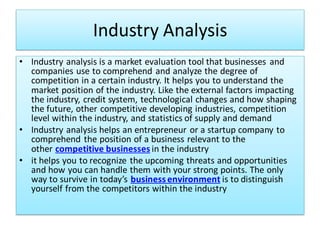 Industry Analysis
• Industry analysis is a market evaluation tool that businesses and
companies use to comprehend and analyze the degree of
competition in a certain industry. It helps you to understand the
market position of the industry. Like the external factors impacting
the industry, credit system, technological changes and how shaping
the future, other competitive developing industries, competition
level within the industry, and statistics of supply and demand
• Industry analysis helps an entrepreneur or a startup company to
comprehend the position of a business relevant to the
other competitive businesses in the industry
• it helps you to recognize the upcoming threats and opportunities
and how you can handle them with your strong points. The only
way to survive in today’s business environment is to distinguish
yourself from the competitors within the industry
 