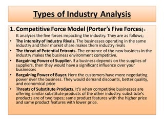 Types of Industry Analysis
1.Competitive Force Model (Porter’s Five Forces) :
It analyzes the five forces impacting the industry. They are as follows;
• The intensity of Industry Rivals. The businesses operating in the same
industry and their market share makes them industry rivals
• The threat of Potential Entrants. The entrance of the new business in the
industry makes the business environment competitive.
• Bargaining Power of Supplier. If a business depends on the supplies of
suppliers, then they would have a significant influence over your
businesses
• Bargaining Power of Buyer. Here the customers have more negotiating
power over the business. They would demand discounts, better quality,
and economical price
• Threats of Substitute Products. It’s when competitive businesses are
offering similar substitute products of the other industry. substitute’s
products are of two types; same product features with the higher price
and same product features with lower price.
 