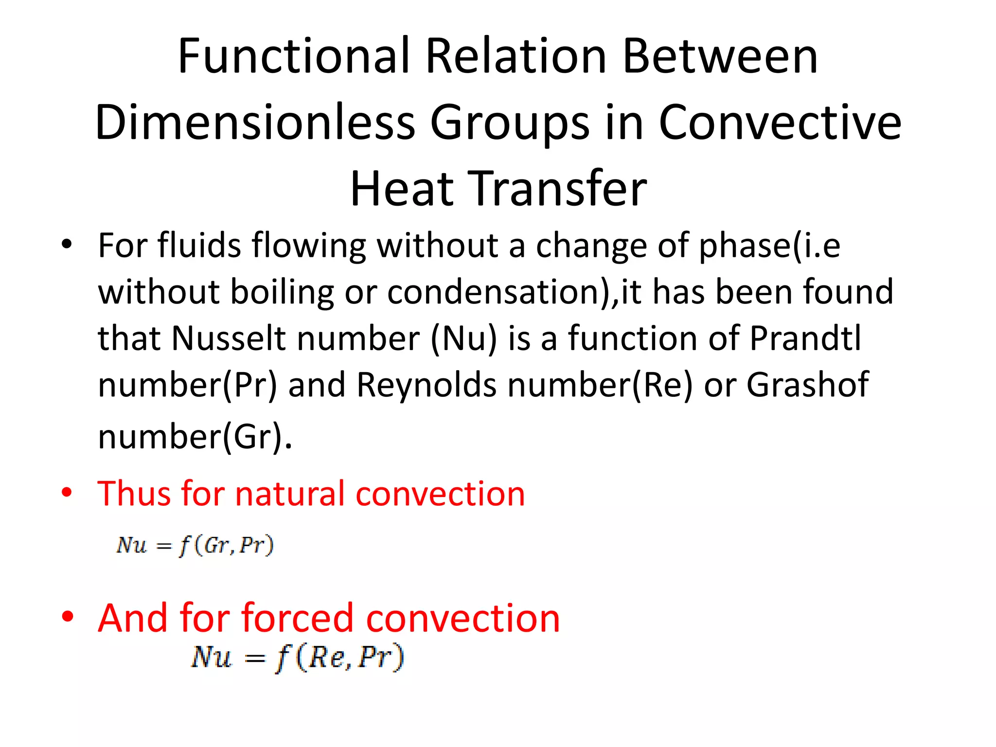Functional Relation Between
  Dimensionless Groups in Convective
            Heat Transfer
• For fluids flowing without a change of phase(i.e
  without boiling or condensation),it has been found
  that Nusselt number (Nu) is a function of Prandtl
  number(Pr) and Reynolds number(Re) or Grashof
  number(Gr).
• Thus for natural convection


• And for forced convection
 
