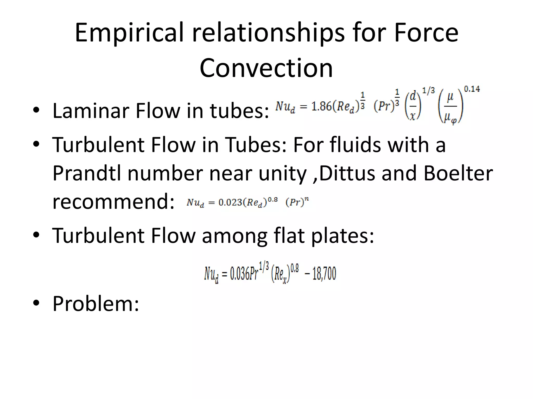 Empirical relationships for Force
               Convection
• Laminar Flow in tubes:
• Turbulent Flow in Tubes: For fluids with a
  Prandtl number near unity ,Dittus and Boelter
  recommend:
• Turbulent Flow among flat plates:

• Problem:
 
