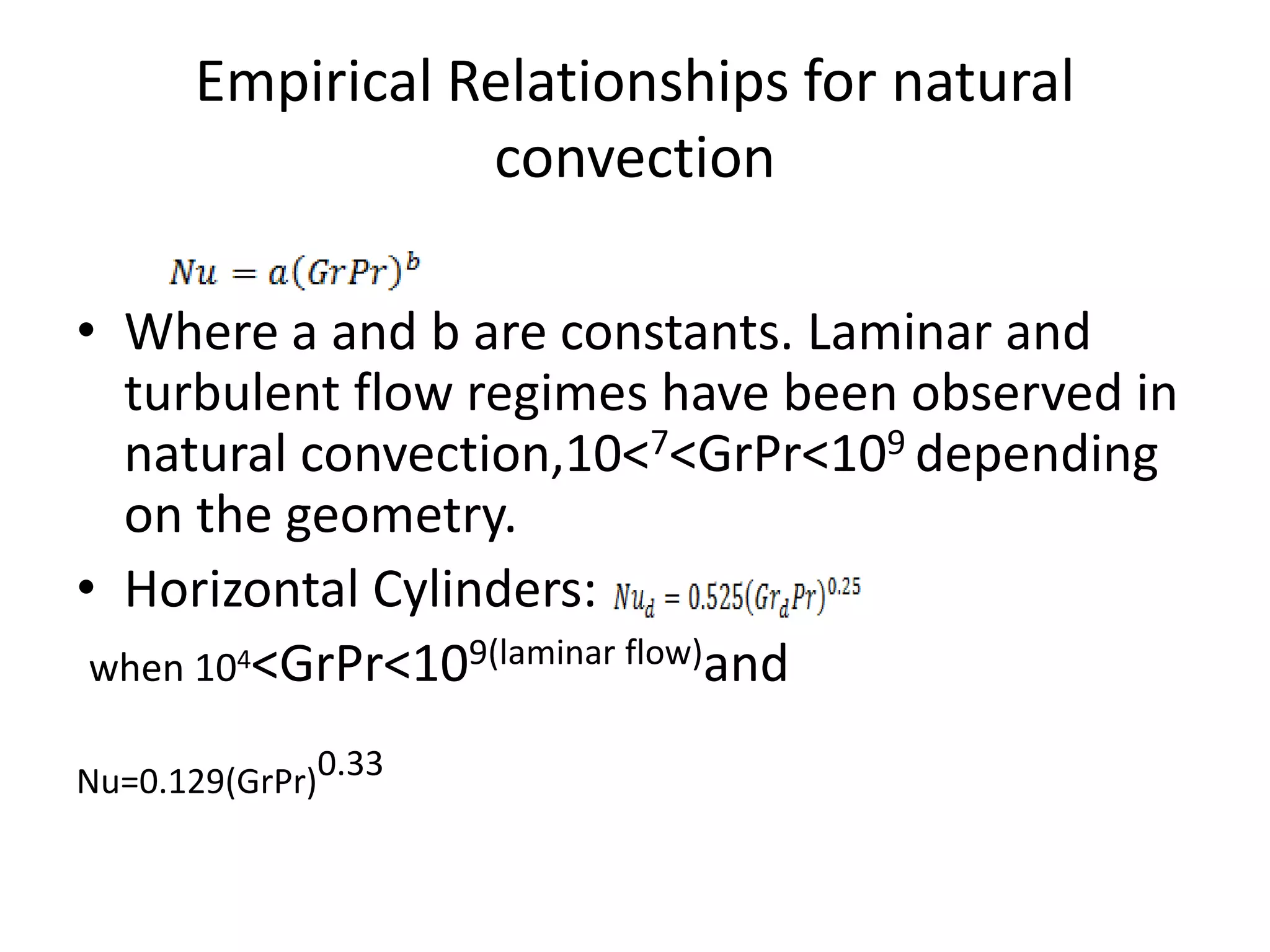 Empirical Relationships for natural
                 convection

• Where a and b are constants. Laminar and
  turbulent flow regimes have been observed in
  natural convection,10<7<GrPr<109 depending
  on the geometry.
• Horizontal Cylinders:
 when 104<GrPr<109(laminar flow)and

Nu=0.129(GrPr)0.33
 