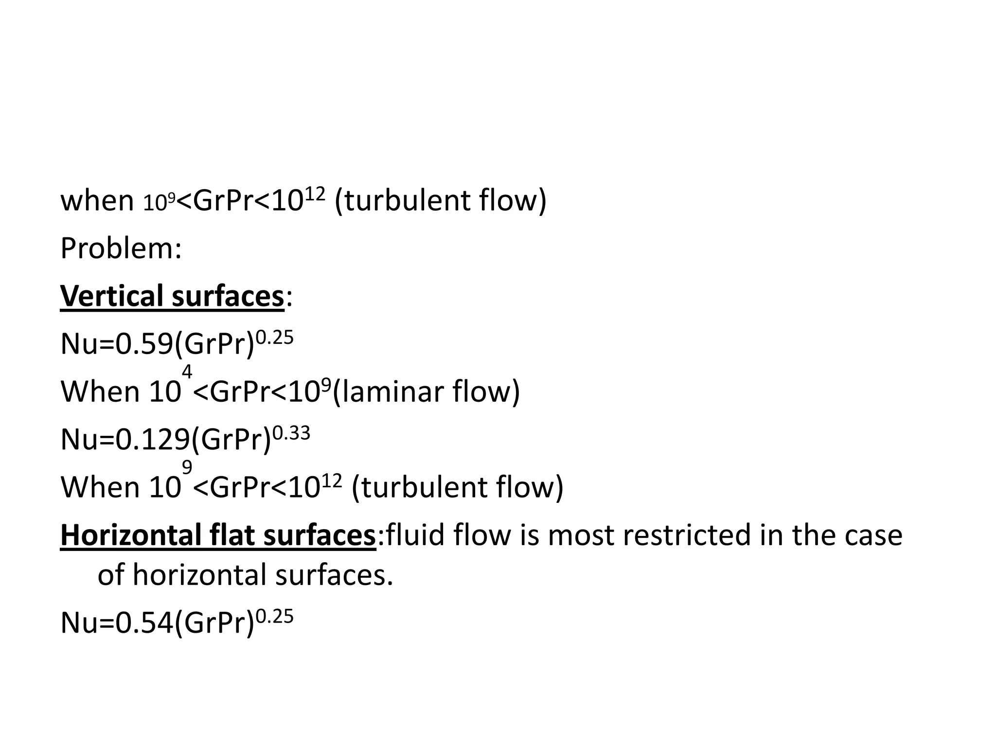 when 109<GrPr<1012 (turbulent flow)
Problem:
Vertical surfaces:
Nu=0.59(GrPr)0.25
          4
When 10 <GrPr<109(laminar flow)
Nu=0.129(GrPr)0.33
          9
When 10 <GrPr<1012 (turbulent flow)
Horizontal flat surfaces:fluid flow is most restricted in the case
   of horizontal surfaces.
Nu=0.54(GrPr)0.25
 