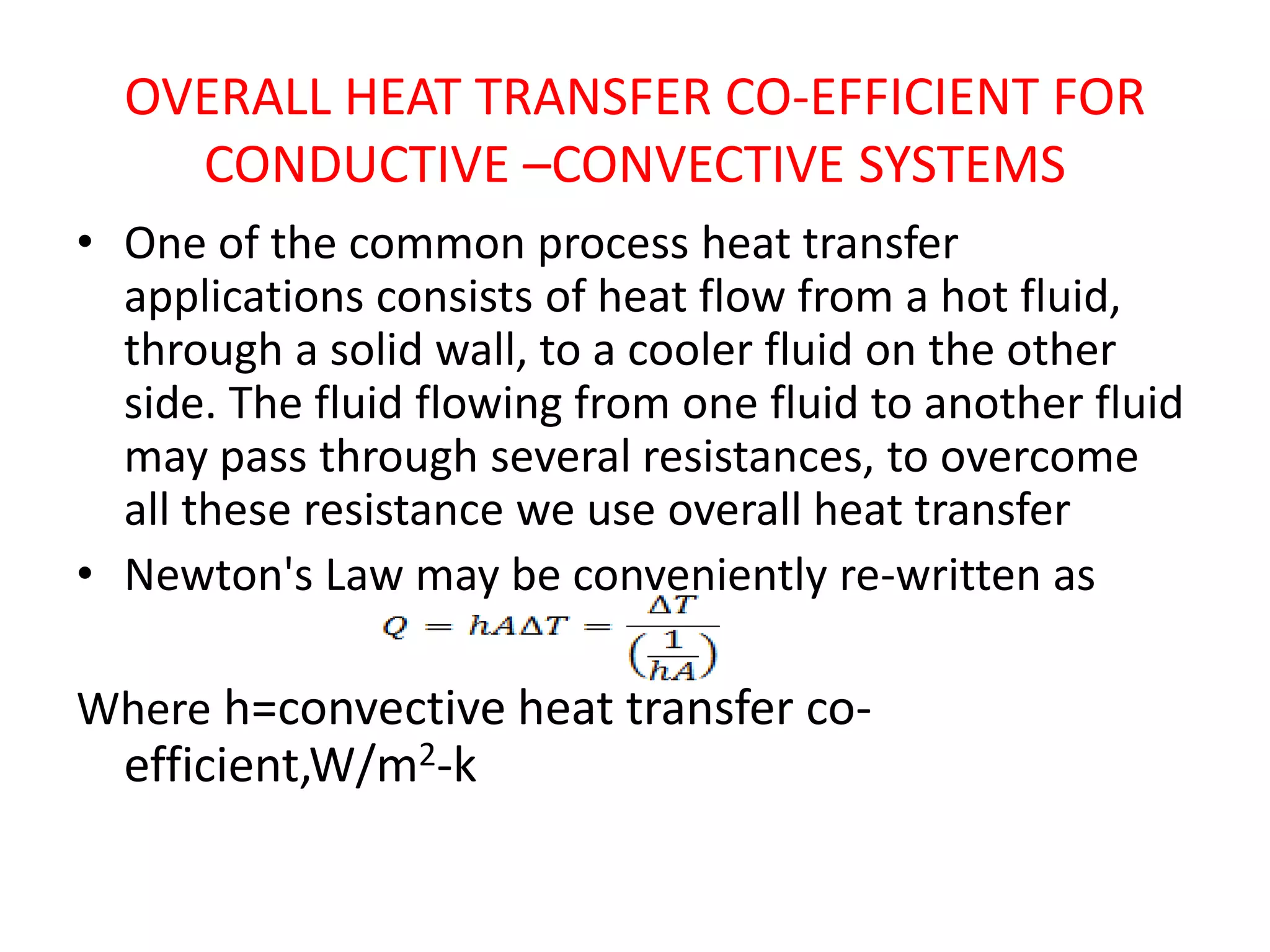 OVERALL HEAT TRANSFER CO-EFFICIENT FOR
    CONDUCTIVE –CONVECTIVE SYSTEMS
• One of the common process heat transfer
  applications consists of heat flow from a hot fluid,
  through a solid wall, to a cooler fluid on the other
  side. The fluid flowing from one fluid to another fluid
  may pass through several resistances, to overcome
  all these resistance we use overall heat transfer
• Newton's Law may be conveniently re-written as

Where h=convective heat transfer co-
  efficient,W/m2-k
 