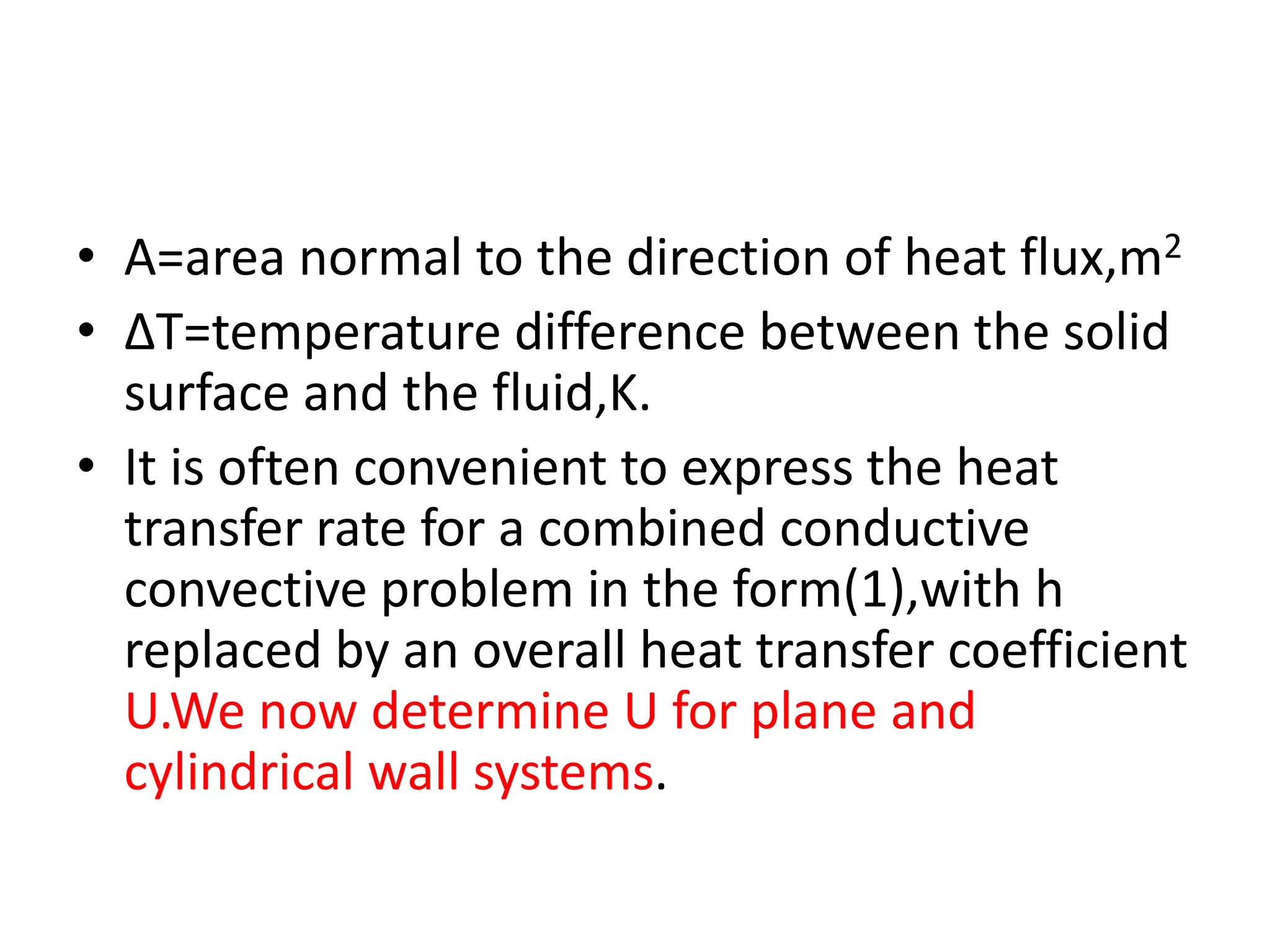 • A=area normal to the direction of heat flux,m2
• ∆T=temperature difference between the solid
  surface and the fluid,K.
• It is often convenient to express the heat
  transfer rate for a combined conductive
  convective problem in the form(1),with h
  replaced by an overall heat transfer coefficient
  U.We now determine U for plane and
  cylindrical wall systems.
 