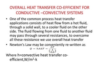OVERALL HEAT TRANSFER CO-EFFICIENT FOR
    CONDUCTIVE –CONVECTIVE SYSTEMS
• One of the common process heat transfer
  applications consists of heat flow from a hot fluid,
  through a solid wall, to a cooler fluid on the other
  side. The fluid flowing from one fluid to another fluid
  may pass through several resistances, to overcome
  all these resistance we use overall heat transfer
• Newton's Law may be conveniently re-written as

Where h=convective heat transfer co-
  efficient,W/m2-k
 