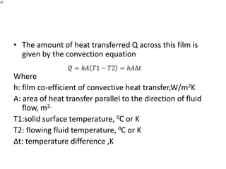 • The amount of heat transferred Q across this film is
  given by the convection equation

Where
h: film co-efficient of convective heat transfer,W/m2K
A: area of heat transfer parallel to the direction of fluid
   flow, m2.
T1:solid surface temperature, 0C or K
T2: flowing fluid temperature, 0C or K
∆t: temperature difference ,K
 