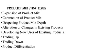PRODUCT MIX STRATEGIES
•Expansion of Product Mix
•Contraction of Product Mix
•Deepening Product Mix Depth
•Alteration or Changes in Existing Products
•Developing New Uses of Existing Products
•Trading Up
•Trading Down
•Product Differentiation
 