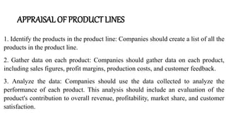 APPRAISAL OF PRODUCT LINES
1. Identify the products in the product line: Companies should create a list of all the
products in the product line.
2. Gather data on each product: Companies should gather data on each product,
including sales figures, profit margins, production costs, and customer feedback.
3. Analyze the data: Companies should use the data collected to analyze the
performance of each product. This analysis should include an evaluation of the
product's contribution to overall revenue, profitability, market share, and customer
satisfaction.
 