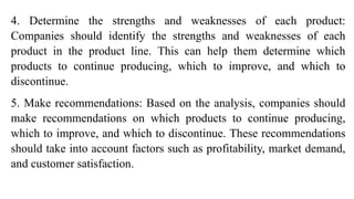 4. Determine the strengths and weaknesses of each product:
Companies should identify the strengths and weaknesses of each
product in the product line. This can help them determine which
products to continue producing, which to improve, and which to
discontinue.
5. Make recommendations: Based on the analysis, companies should
make recommendations on which products to continue producing,
which to improve, and which to discontinue. These recommendations
should take into account factors such as profitability, market demand,
and customer satisfaction.
 