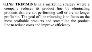 •LINE TRIMMING is a marketing strategy where a
company reduces its product line by eliminating
products that are not performing well or are no longer
profitable. The goal of line trimming is to focus on the
most profitable products and streamline the product
line to reduce costs and improve efficiency.
 
