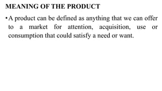 MEANING OF THE PRODUCT
•A product can be defined as anything that we can offer
to a market for attention, acquisition, use or
consumption that could satisfy a need or want.
 