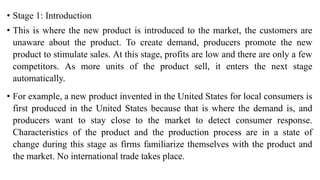 • Stage 1: Introduction
• This is where the new product is introduced to the market, the customers are
unaware about the product. To create demand, producers promote the new
product to stimulate sales. At this stage, profits are low and there are only a few
competitors. As more units of the product sell, it enters the next stage
automatically.
• For example, a new product invented in the United States for local consumers is
first produced in the United States because that is where the demand is, and
producers want to stay close to the market to detect consumer response.
Characteristics of the product and the production process are in a state of
change during this stage as firms familiarize themselves with the product and
the market. No international trade takes place.
 