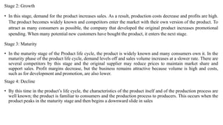 Stage 2: Growth
• In this stage, demand for the product increases sales. As a result, production costs decrease and profits are high.
The product becomes widely known and competitors enter the market with their own version of the product. To
attract as many consumers as possible, the company that developed the original product increases promotional
spending. When many potential new customers have bought the product, it enters the next stage.
Stage 3: Maturity
• In the maturity stage of the Product life cycle, the product is widely known and many consumers own it. In the
maturity phase of the product life cycle, demand levels off and sales volume increases at a slower rate. There are
several competitors by this stage and the original supplier may reduce prices to maintain market share and
support sales. Profit margins decrease, but the business remains attractive because volume is high and costs,
such as for development and promotion, are also lower.
Stage 4: Decline
• By this time in the product’s life cycle, the characteristics of the product itself and of the production process are
well known; the product is familiar to consumers and the production process to producers. This occurs when the
product peaks in the maturity stage and then begins a downward slide in sales
 