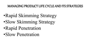 MANAGING PRODUCT LIFE CYCLE AND ITS STRATEGIES
•Rapid Skimming Strategy
•Slow Skimming Strategy
•Rapid Penetration
•Slow Penetration
 