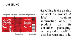 LABELLING
•Labelling is the display
of label in a product. A
label contains
information about a
product on its
container, packaging,
or the product itself. It
also has warnings in it.
 
